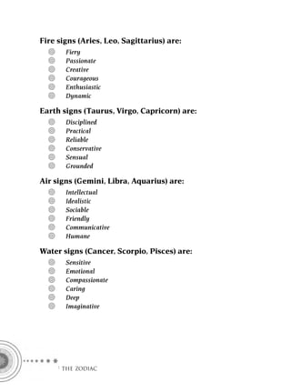 Fire signs (Aries, Leo, Sagittarius) are:
       Fiery
       Passionate
       Creative
       Courageous
       Enthusiastic
       Dynamic

Earth signs (Taurus, Virgo, Capricorn) are:
       Disciplined
       Practical
       Reliable
       Conservative
       Sensual
       Grounded

Air signs (Gemini, Libra, Aquarius) are:
       Intellectual
       Idealistic
       Sociable
       Friendly
       Communicative
       Humane

Water signs (Cancer, Scorpio, Pisces) are:
       Sensitive
       Emotional
       Compassionate
       Caring
       Deep
       Imaginative




    F THE ZODIAC
 