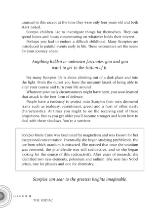 unusual in this except at the time they were only four years old and both
stark naked.
   Scorpio children like to investigate things for themselves. They can
spend hours and hours concentrating on whatever holds their interest.
   Perhaps you had to endure a difﬁcult childhood. Many Scorpios are
introduced to painful events early in life. These encounters set the scene
for your journey ahead.

      Anything hidden or unknown fascinates you and you
                want to get to the bottom of it.

   For many Scorpios life is about climbing out of a dark place and into
the light. From the outset you have the uncanny knack of being able to
alter your course and turn your life around.
   Whatever your early circumstances might have been, you soon learned
that attack is the best form of defence.
   People have a tendency to project onto Scorpios their own disowned
traits such as jealousy, resentment, greed and a host of other nasty
characteristics. At times you might be on the receiving end of these
projections. But as you get older you’ll become stronger and learn how to
deal with these shadows. You’re a survivor.


Scorpio Marie Curie was fascinated by magnetism and was known for her
exceptional concentration. Eventually she began studying pitchblende, the
ore from which uranium is extracted. She noticed that once the uranium
was removed, the pitchblende was still radioactive, and so she began
looking for the source of this radioactivity. After years of research, she
identiﬁed two new elements, polonium and radium. She won two Nobel
prizes, one for physics and one for chemistry.



       Scorpios can soar to the greatest heights imaginable.



     F THE ZODIAC
 