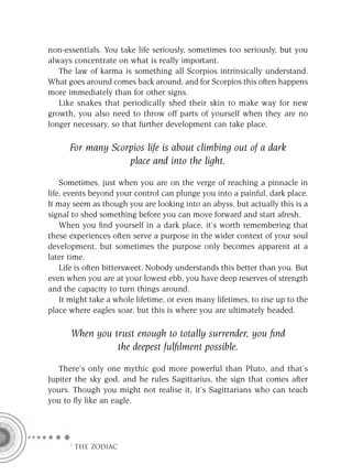 non-essentials. You take life seriously, sometimes too seriously, but you
always concentrate on what is really important.
   The law of karma is something all Scorpios intrinsically understand.
What goes around comes back around, and for Scorpios this often happens
more immediately than for other signs.
   Like snakes that periodically shed their skin to make way for new
growth, you also need to throw off parts of yourself when they are no
longer necessary, so that further development can take place.

      For many Scorpios life is about climbing out of a dark
                   place and into the light.

    Sometimes, just when you are on the verge of reaching a pinnacle in
life, events beyond your control can plunge you into a painful, dark place.
It may seem as though you are looking into an abyss, but actually this is a
signal to shed something before you can move forward and start afresh.
    When you ﬁnd yourself in a dark place, it’s worth remembering that
these experiences often serve a purpose in the wider context of your soul
development, but sometimes the purpose only becomes apparent at a
later time.
    Life is often bittersweet. Nobody understands this better than you. But
even when you are at your lowest ebb, you have deep reserves of strength
and the capacity to turn things around.
    It might take a whole lifetime, or even many lifetimes, to rise up to the
place where eagles soar, but this is where you are ultimately headed.

      When you trust enough to totally surrender, you ﬁnd
                the deepest fulﬁlment possible.

   There’s only one mythic god more powerful than Pluto, and that’s
Jupiter the sky god, and he rules Sagittarius, the sign that comes after
yours. Though you might not realise it, it’s Sagittarians who can teach
you to ﬂy like an eagle.




      F THE ZODIAC
 