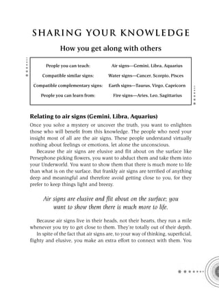 S HA RI NG YOU R K NO W L E D G E
              How you get along with others

       People you can teach:            Air signs—Gemini, Libra, Aquarius

      Compatible similar signs:       Water signs—Cancer, Scorpio, Pisces

 Compatible complementary signs:       Earth signs—Taurus, Virgo, Capricorn

     People you can learn from:          Fire signs—Aries, Leo, Sagittarius



Relating to air signs (Gemini, Libra, Aquarius)
Once you solve a mystery or uncover the truth, you want to enlighten
those who will beneﬁt from this knowledge. The people who need your
insight most of all are the air signs. These people understand virtually
nothing about feelings or emotions, let alone the unconscious.
   Because the air signs are elusive and ﬂit about on the surface like
Persephone picking ﬂowers, you want to abduct them and take them into
your Underworld. You want to show them that there is much more to life
than what is on the surface. But frankly air signs are terriﬁed of anything
deep and meaningful and therefore avoid getting close to you, for they
prefer to keep things light and breezy.

      Air signs are elusive and ﬂit about on the surface; you
          want to show them there is much more to life.

   Because air signs live in their heads, not their hearts, they run a mile
whenever you try to get close to them. They’re totally out of their depth.
   In spite of the fact that air signs are, to your way of thinking, superﬁcial,
ﬂighty and elusive, you make an extra effort to connect with them. You
 