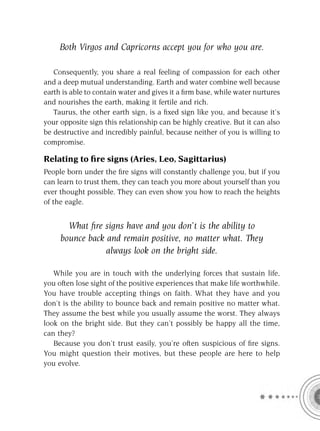 Both Virgos and Capricorns accept you for who you are.

   Consequently, you share a real feeling of compassion for each other
and a deep mutual understanding. Earth and water combine well because
earth is able to contain water and gives it a ﬁrm base, while water nurtures
and nourishes the earth, making it fertile and rich.
   Taurus, the other earth sign, is a ﬁxed sign like you, and because it’s
your opposite sign this relationship can be highly creative. But it can also
be destructive and incredibly painful, because neither of you is willing to
compromise.

Relating to ﬁre signs (Aries, Leo, Sagittarius)
People born under the ﬁre signs will constantly challenge you, but if you
can learn to trust them, they can teach you more about yourself than you
ever thought possible. They can even show you how to reach the heights
of the eagle.


       What ﬁre signs have and you don’t is the ability to
     bounce back and remain positive, no matter what. They
                 always look on the bright side.

   While you are in touch with the underlying forces that sustain life,
you often lose sight of the positive experiences that make life worthwhile.
You have trouble accepting things on faith. What they have and you
don’t is the ability to bounce back and remain positive no matter what.
They assume the best while you usually assume the worst. They always
look on the bright side. But they can’t possibly be happy all the time,
can they?
   Because you don’t trust easily, you’re often suspicious of ﬁre signs.
You might question their motives, but these people are here to help
you evolve.
 