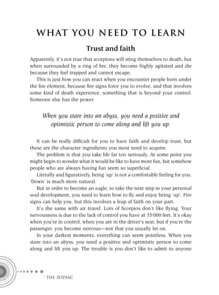 W HAT YOU N EED TO L E AR N
                           Trust and faith
Apparently, it’s not true that scorpions will sting themselves to death, but
when surrounded by a ring of ﬁre, they become highly agitated and die
because they feel trapped and cannot escape.
   This is just how you can react when you encounter people born under
the ﬁre element, because ﬁre signs force you to evolve, and that involves
some kind of death experience, something that is beyond your control.
Someone else has the power.


     When you stare into an abyss, you need a positive and
       optimistic person to come along and lift you up.

   It can be really difﬁcult for you to have faith and develop trust, but
these are the character ingredients you most need to acquire.
   The problem is that you take life far too seriously. At some point you
might begin to wonder what it would be like to have more fun, but somehow
people who are always having fun seem so superﬁcial.
   Literally and ﬁguratively, being ‘up’ is not a comfortable feeling for you.
‘Down’ is much more natural.
   But in order to become an eagle, to take the next step in your personal
soul development, you need to learn how to ﬂy and enjoy being ‘up’. Fire
signs can help you, but this involves a leap of faith on your part.
   It’s the same with air travel. Lots of Scorpios don’t like ﬂying. Your
nervousness is due to the lack of control you have at 35 000 feet. It’s okay
when you’re in control, when you are in the driver’s seat, but if you’re the
passenger, you become nervous—not that you usually let on.
   In your darkest moments, everything can seem pointless. When you
stare into an abyss, you need a positive and optimistic person to come
along and lift you up. The trouble is you don’t like to admit to anyone




      F THE ZODIAC
 