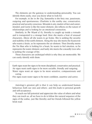 The elements are the gateway to understanding personality. You can
identify them easily, once you know what to look for.
    For example, in Sex in the City, Samantha is the ﬁery one, passionate,
outgoing and spontaneous. Charlotte is the earthy one, conservative,
practical and security conscious. Miranda is airy, matter-of-fact and career-
minded; and Carrie is like the water element, she reﬂects on the nature of
relationships and is looking for an emotional connection.
    Similarly, in The Wizard of Oz, Dorothy is caught up inside a tornado
and is transported to a strange land. Here she meets a host of unusual
characters. Above all she wants to go home. She is seeking the security
and stability of the earth element. Along the way she meets the Scarecrow
who wants a brain, so he represents the air element. Then Dorothy meets
the Tin Man who is looking for a heart, he wants to feel emotion, so he
represents the water element; and lastly she meets the cowardly Lion who
is seeking the courage of ﬁre.
    These characters are archetypal which is why they are memorable. We
can easily identify with them.


Earth signs want ﬁre signs to be more disciplined, conservative and practical.
Air signs want earth signs to be more sociable, friendly and outgoing.
Water signs want air signs to be more sensitive, compassionate and
   caring.
Fire signs want water signs to be more conﬁdent, assertive and active.


   Astrology’s greatest gift is that it can help us understand human
behaviour, both our own and others’, and this leads to personal growth
and self-acceptance.
   To reach our full potential and appreciate the value of others and what
they can teach us, all we have to do is follow the natural sequence of the
signs of the zodiac, just like Dorothy and her friends followed the yellow
brick road.




                                                                 INTRO
 