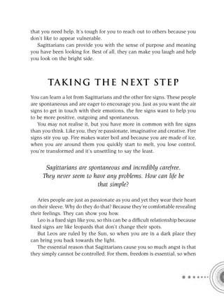 that you need help. It’s tough for you to reach out to others because you
don’t like to appear vulnerable.
   Sagittarians can provide you with the sense of purpose and meaning
you have been looking for. Best of all, they can make you laugh and help
you look on the bright side.



        TA KI NG THE NE XT S T E P
You can learn a lot from Sagittarians and the other ﬁre signs. These people
are spontaneous and are eager to encourage you. Just as you want the air
signs to get in touch with their emotions, the ﬁre signs want to help you
to be more positive, outgoing and spontaneous.
   You may not realise it, but you have more in common with ﬁre signs
than you think. Like you, they’re passionate, imaginative and creative. Fire
signs stir you up. Fire makes water boil and because you are made of ice,
when you are around them you quickly start to melt, you lose control,
you’re transformed and it’s unsettling to say the least.


      Sagittarians are spontaneous and incredibly carefree.
     They never seem to have any problems. How can life be
                          that simple?

   Aries people are just as passionate as you and yet they wear their heart
on their sleeve. Why do they do that? Because they’re comfortable revealing
their feelings. They can show you how.
   Leo is a ﬁxed sign like you, so this can be a difﬁcult relationship because
ﬁxed signs are like leopards that don’t change their spots.
   But Leos are ruled by the Sun, so when you are in a dark place they
can bring you back towards the light.
   The essential reason that Sagittarians cause you so much angst is that
they simply cannot be controlled. For them, freedom is essential, so when
 