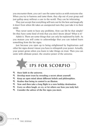 you encounter them, you can’t use the same tactics as with everyone else.
When you try to harness and tame them, they slip out of your grasp and
just gallop away without a care in the world. They can be infuriating.
    They just accept that everything will turn out for the best and magically
it does! Even when life takes an unexpected turn they just take it in their
stride.
    They never seem to have any problems. How can life be that simple?
Do they have some kind of trick that you don’t know about? What is it?
    Admit it. There are some things that can only be explained by faith. As
you mature you will come to acknowledge that you can indeed learn
something from the ﬁre signs.
    Just because you open up to being enlightened by Sagittarians and
other ﬁre signs doesn’t mean you have to relinquish your power. Actually,
your power grows when you learn to take things on trust. Then you can
unite with ultimate power, the creative power of the universe.




              T I P S F OR S C OR P IO
    Have faith in the universe.
    Develop more trust by revealing a secret about yourself.
    Keep an open mind about different beliefs and philosophies.
    Realise that being in control is an illusion.
    Now and then take a long flight to a new holiday destination.
    Every so often laugh, or cry, or let others see how you truly feel.
    Consider the advice of the fire signs you meet.




      F THE ZODIAC
 