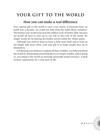 YOUR GI F T TO TH E WOR L D
          How you can make a real difference
Your special gift to the world is your x-ray vision. If everyone born on
Earth was a Scorpio, we could not hide from the truth about ourselves.
The human race would soon stop the endless cycle of karmic debt, because
we would all have to own up to our role in the evils of the world. No
longer would we be playing the broken record called the ‘blame game’.
   Although you need to learn to have a little more faith and to look on
the bright side more often, your true gift is to make people face up to
themselves.
   In following your mission to explore all that is hidden, you help transform
the world by eliminating everything that is no longer needed, and in doing
so, you bring to the world an eternally renewable power resource, a fresh
creative opportunity for a new start in life.
 