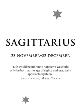 SAGITTARIUS
23 NOVEMBER–22 DECEMBER


 ‘Life would be infinitely happier if we could
only be born at the age of eighty and gradually
                approach eighteen.’
        S A G I T T A R I U S , M A R K T WA I N
 
