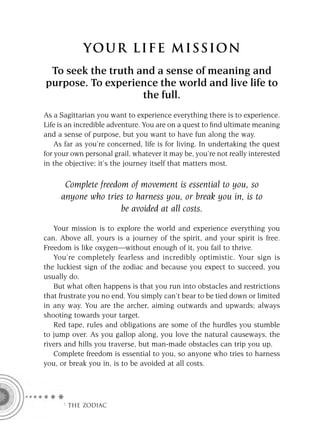 YOU R L IFE MIS S ION
 To seek the truth and a sense of meaning and
purpose. To experience the world and live life to
                    the full.
As a Sagittarian you want to experience everything there is to experience.
Life is an incredible adventure. You are on a quest to ﬁnd ultimate meaning
and a sense of purpose, but you want to have fun along the way.
    As far as you’re concerned, life is for living. In undertaking the quest
for your own personal grail, whatever it may be, you’re not really interested
in the objective; it’s the journey itself that matters most.

      Complete freedom of movement is essential to you, so
     anyone who tries to harness you, or break you in, is to
                     be avoided at all costs.

   Your mission is to explore the world and experience everything you
can. Above all, yours is a journey of the spirit, and your spirit is free.
Freedom is like oxygen—without enough of it, you fail to thrive.
   You’re completely fearless and incredibly optimistic. Your sign is
the luckiest sign of the zodiac and because you expect to succeed, you
usually do.
   But what often happens is that you run into obstacles and restrictions
that frustrate you no end. You simply can’t bear to be tied down or limited
in any way. You are the archer, aiming outwards and upwards; always
shooting towards your target.
   Red tape, rules and obligations are some of the hurdles you stumble
to jump over. As you gallop along, you love the natural causeways, the
rivers and hills you traverse, but man-made obstacles can trip you up.
   Complete freedom is essential to you, so anyone who tries to harness
you, or break you in, is to be avoided at all costs.




      F THE ZODIAC
 