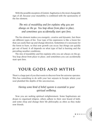 With the possible exception of Gemini, Sagittarius is the most changeable
sign of all, because your mutability is combined with the spontaneity of
the ﬁre element.

      The mix of mutability and ﬁre explains why you are
      always on the go. You leap about from place to place,
         and sometimes you accidentally start spot ﬁres.

   The ﬁre element makes you energetic, creative and dynamic, but there
are different types of ﬁre. Your type of ﬁre expression is like a forest ﬁre
that can easily ﬂare up and change direction. Sometimes it’s necessary for
the forest to burn, so that new growth can occur, but things can quickly
get out of hand. It all depends on what type of fuel is burning and the
prevailing weather conditions.
   The mix of mutability and ﬁre explains why you are always on the go.
You leap about from place to place, and sometimes you can accidentally
start spot ﬁres.



      YOU R GOD S AND MY T H S
There’s a large part of you that wants to discover how the universe operates.
This has something to do with your last sojourn in Scorpio where your
soul plumbed the depths of the unconscious.

      Having some kind of belief system is essential to your
                     spiritual wellbeing.

   Now you are seeking spiritual enlightenment. Some Sagittarians are
drawn to organised religion, others adhere to their own brand of faith,
and some chop and change their life philosophy as often as they make
new friends.




                                                                    SA
 
