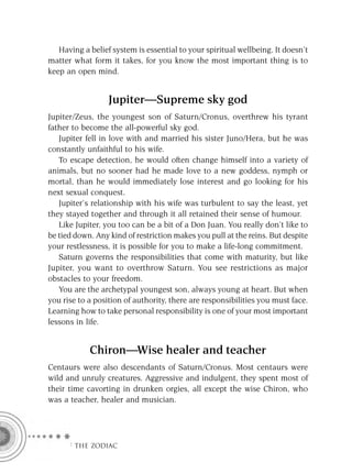 Having a belief system is essential to your spiritual wellbeing. It doesn’t
matter what form it takes, for you know the most important thing is to
keep an open mind.


                  Jupiter—Supreme sky god
Jupiter/Zeus, the youngest son of Saturn/Cronus, overthrew his tyrant
father to become the all-powerful sky god.
   Jupiter fell in love with and married his sister Juno/Hera, but he was
constantly unfaithful to his wife.
   To escape detection, he would often change himself into a variety of
animals, but no sooner had he made love to a new goddess, nymph or
mortal, than he would immediately lose interest and go looking for his
next sexual conquest.
   Jupiter’s relationship with his wife was turbulent to say the least, yet
they stayed together and through it all retained their sense of humour.
   Like Jupiter, you too can be a bit of a Don Juan. You really don’t like to
be tied down. Any kind of restriction makes you pull at the reins. But despite
your restlessness, it is possible for you to make a life-long commitment.
   Saturn governs the responsibilities that come with maturity, but like
Jupiter, you want to overthrow Saturn. You see restrictions as major
obstacles to your freedom.
   You are the archetypal youngest son, always young at heart. But when
you rise to a position of authority, there are responsibilities you must face.
Learning how to take personal responsibility is one of your most important
lessons in life.


            Chiron—Wise healer and teacher
Centaurs were also descendants of Saturn/Cronus. Most centaurs were
wild and unruly creatures. Aggressive and indulgent, they spent most of
their time cavorting in drunken orgies, all except the wise Chiron, who
was a teacher, healer and musician.




      F THE ZODIAC
 