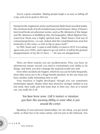 You’re a great comedian. Making people laugh is as easy as falling off
a log, and you’re good at that too.


During his life, Sagittarian writer and humorist Mark Twain travelled widely.
His enormous body of work included many travel features. Many of Twain’s
best-loved books are adventure stories, such as The Adventures of Tom Sawyer
and The Adventures of Huckleberry Finn. His biographer, Albert Bigelow Pain,
noted how Twain was a highly spiritual man: ‘Mark Twain’s God was of
colossal proportions—so vast, indeed, that the constellated stars were but
molecules in His veins—a God as big as space itself.’2
   In 1909, Twain said, ‘I came in with Halley’s Comet in 1835. It is coming
again next year (1910), and I expect to go out with it. It will be the greatest
disappointment of my life if I don’t . . .’3 He was not disappointed.



   There are three reasons you are accident-prone. First, you have an
adventurous nature; second, you tend to overestimate your ability to do
things; and third, you don’t manage the material world very well.
   Even when accidents do happen, which for you can be fairly frequently,
there often turns out to be a fringe beneﬁt attached. At the very least you
have another really interesting story to tell.
   Your intuition is highly developed, though you can sometimes
misinterpret signals. Maybe when that attractive stranger winked at you
last week, they really just had some dust in their eye—but as it turned
out, you really hit it off.

         You have horse sense. Call it instinct or intuition;
        you have this uncanny ability to sense what is just
                        around the corner.

   Speaking of your personal relationships, for one thing, you get bored
easily, so there has to be some variety, and not just in the bedroom. You




      F THE ZODIAC
 