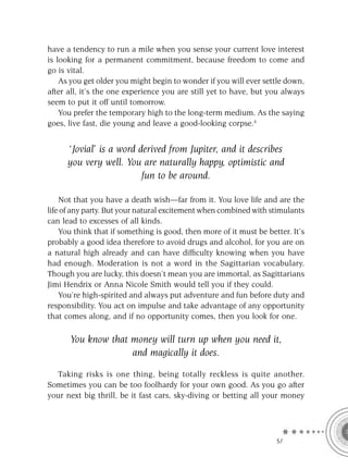 have a tendency to run a mile when you sense your current love interest
is looking for a permanent commitment, because freedom to come and
go is vital.
    As you get older you might begin to wonder if you will ever settle down,
after all, it’s the one experience you are still yet to have, but you always
seem to put it off until tomorrow.
    You prefer the temporary high to the long-term medium. As the saying
goes, live fast, die young and leave a good-looking corpse.4


      ‘Jovial’ is a word derived from Jupiter, and it describes
      you very well. You are naturally happy, optimistic and
                          fun to be around.

    Not that you have a death wish—far from it. You love life and are the
life of any party. But your natural excitement when combined with stimulants
can lead to excesses of all kinds.
    You think that if something is good, then more of it must be better. It’s
probably a good idea therefore to avoid drugs and alcohol, for you are on
a natural high already and can have difﬁculty knowing when you have
had enough. Moderation is not a word in the Sagittarian vocabulary.
Though you are lucky, this doesn’t mean you are immortal, as Sagittarians
Jimi Hendrix or Anna Nicole Smith would tell you if they could.
    You’re high-spirited and always put adventure and fun before duty and
responsibility. You act on impulse and take advantage of any opportunity
that comes along, and if no opportunity comes, then you look for one.

      You know that money will turn up when you need it,
                    and magically it does.

  Taking risks is one thing, being totally reckless is quite another.
Sometimes you can be too foolhardy for your own good. As you go after
your next big thrill, be it fast cars, sky-diving or betting all your money




                                                                    SA
 