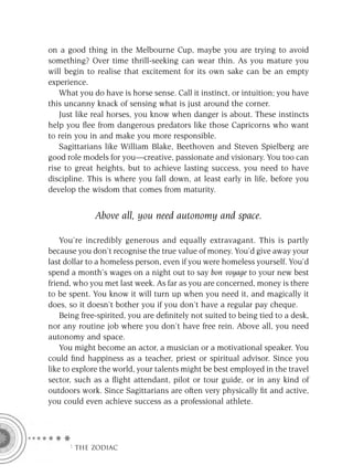 on a good thing in the Melbourne Cup, maybe you are trying to avoid
something? Over time thrill-seeking can wear thin. As you mature you
will begin to realise that excitement for its own sake can be an empty
experience.
   What you do have is horse sense. Call it instinct, or intuition; you have
this uncanny knack of sensing what is just around the corner.
   Just like real horses, you know when danger is about. These instincts
help you ﬂee from dangerous predators like those Capricorns who want
to rein you in and make you more responsible.
   Sagittarians like William Blake, Beethoven and Steven Spielberg are
good role models for you—creative, passionate and visionary. You too can
rise to great heights, but to achieve lasting success, you need to have
discipline. This is where you fall down, at least early in life, before you
develop the wisdom that comes from maturity.


              Above all, you need autonomy and space.

    You’re incredibly generous and equally extravagant. This is partly
because you don’t recognise the true value of money. You’d give away your
last dollar to a homeless person, even if you were homeless yourself. You’d
spend a month’s wages on a night out to say bon voyage to your new best
friend, who you met last week. As far as you are concerned, money is there
to be spent. You know it will turn up when you need it, and magically it
does, so it doesn’t bother you if you don’t have a regular pay cheque.
    Being free-spirited, you are deﬁnitely not suited to being tied to a desk,
nor any routine job where you don’t have free rein. Above all, you need
autonomy and space.
    You might become an actor, a musician or a motivational speaker. You
could ﬁnd happiness as a teacher, priest or spiritual advisor. Since you
like to explore the world, your talents might be best employed in the travel
sector, such as a ﬂight attendant, pilot or tour guide, or in any kind of
outdoors work. Since Sagittarians are often very physically ﬁt and active,
you could even achieve success as a professional athlete.




      F THE ZODIAC
 