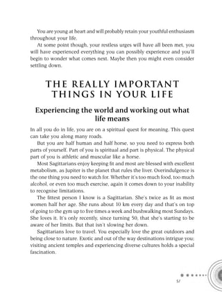 You are young at heart and will probably retain your youthful enthusiasm
throughout your life.
   At some point though, your restless urges will have all been met, you
will have experienced everything you can possibly experience and you’ll
begin to wonder what comes next. Maybe then you might even consider
settling down.


       T HE REA L LY IMPORTAN T
        THI NGS IN YO U R L IFE
  Experiencing the world and working out what
                   life means
In all you do in life, you are on a spiritual quest for meaning. This quest
can take you along many roads.
    But you are half human and half horse, so you need to express both
parts of yourself. Part of you is spiritual and part is physical. The physical
part of you is athletic and muscular like a horse.
    Most Sagittarians enjoy keeping ﬁt and most are blessed with excellent
metabolism, as Jupiter is the planet that rules the liver. Overindulgence is
the one thing you need to watch for. Whether it’s too much food, too much
alcohol, or even too much exercise, again it comes down to your inability
to recognise limitations.
    The ﬁttest person I know is a Sagittarian. She’s twice as ﬁt as most
women half her age. She runs about 10 km every day and that’s on top
of going to the gym up to ﬁve times a week and bushwalking most Sundays.
She loves it. It’s only recently, since turning 50, that she’s starting to be
aware of her limits. But that isn’t slowing her down.
    Sagittarians love to travel. You especially love the great outdoors and
being close to nature. Exotic and out of the way destinations intrigue you;
visiting ancient temples and experiencing diverse cultures holds a special
fascination.




                                                                     SA
 
