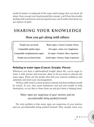 world of matter is composed of the same spirit-energy that you know all
about. Once you get your head around this concept, you’ll have less trouble
dealing with restrictions and red tape because you’ll realise that these too
are aspects of spirit.



S HA RI NG YOU R K NO W L E D G E
              How you get along with others

       People you can teach:        Water signs—Cancer, Scorpio, Pisces

     Compatible similar signs:         Fire signs—Aries, Leo, Sagittarius

 Compatible complementary signs:      Air signs—Gemini, Libra, Aquarius

     People you can learn from:     Earth signs—Taurus, Virgo, Capricorn




Relating to water signs (Cancer, Scorpio, Pisces)
Whenever you have a philosophical insight about life, you’re eager to
share it with anyone and everyone. Most of all you want to educate the
water signs. These are the people who lack your natural conﬁdence and
optimism and need your encouragement.
   All they really need is a more positive outlook and their problems would
be solved. To you, they seem withdrawn and sad and unable to help
themselves, so you like to cheer them up and give them a helping hand.

        Water signs are suspicious of your motives and are
              uncomfortable being pushed forward.

  The only problem is that water signs are suspicious of your motives
and are uncomfortable being pushed forward. They usually resist your




                                                                     SA
 