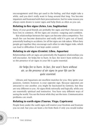 encouragement until they get used to the feeling, and that might take a
while, and you don’t really want to hang around that long. You become
impatient and frustrated with their procrastination, but for some reason you
always seem drawn to water signs and help them as often as you can.
Relating to ﬁre signs (Aries, Leo, Sagittarius)
Many of your good friends are probably ﬁre signs and that’s because you
have lots in common. All ﬁre signs are creative, outgoing and conﬁdent.
   But relationships between ﬁre signs can become ultra-competitive. Too
much ﬁre can become destructive and really wild if it gets out of hand,
potentially leading to accidents, for all ﬁre signs are risk-takers. When ﬁery
people get together they encourage each other to take bigger risks, which
can lead to difﬁculties if not kept under control.
Relating to air signs (Gemini, Libra, Aquarius)
Relationships with air signs are potentially the happiest relationships you
will encounter. Air helps ﬁre to burn. In fact, ﬁre won’t burn without air,
so the presence of air signs in your life is quite essential.

      Air helps ﬁre to burn. In fact, ﬁre won’t burn without
        air, so the presence of air signs in your life can be
                           quite essential.

   Librans and Aquarians are excellent matches for you; they ignite your
passions. Gemini, however, is your opposite sign. Because opposites are
attracted to one another, you might be fascinated by Geminis, but they
are very different to you. Air signs think rationally and logically, while you
are essentially spiritual and instinctive. You have very different ways of
seeing the world. You see the forest while they see the trees. Communication
problems can result.
Relating to earth signs (Taurus, Virgo, Capricorn)
People born under the earth signs will restrict your freedom and frustrate
you no end, but you can learn a lot from them if only you would realise




      F THE ZODIAC
 