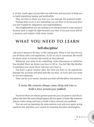 it. In fact, earth signs can provide you with form and structure to help you
to build something lasting and worthwhile.
     They are here to show you how you can manage the material world.
     Putting down roots is not something you are keen to do because then
you feel trapped by obligations and responsibilities.
     The enlightenment you are seeking is not always found in some mystical
faraway land; it might be right beneath your feet, if you just stood still for
a moment and looked a little more closely.


   W HAT YOU N EED TO L E AR N
                           Self-discipline
Life wasn’t meant to be easy, so the saying goes. What is not easy for you
are all those rules and regulations. As far as you’re concerned, life would
be much easier if everyone did exactly as they pleased.
   Whenever you want to do something, some bureaucrat or politician
has decided there are forms you have to ﬁll in. You feel like Big Brother
is watching your every move and you can’t bear it.
   You have a great creative idea, but ﬁnd you have to do paperwork,
manage the accounts and deal with the tax man. At every turn you seem
to run into obstacles.
   Time can be your enemy, because you lack self-discipline and patience.


      It seems like someone always comes along and tries to
                build a fence around your paddock.

   You know there are always greener pastures you can graze in and off you
gallop. But then the same thing happens all over again. It seems like someone
always comes along and tries to build a fence around your paddock.
   You can end up repeating the same pattern over and over again, going
nowhere fast and then your search for meaning becomes meaningless.




                                                                     SA
 