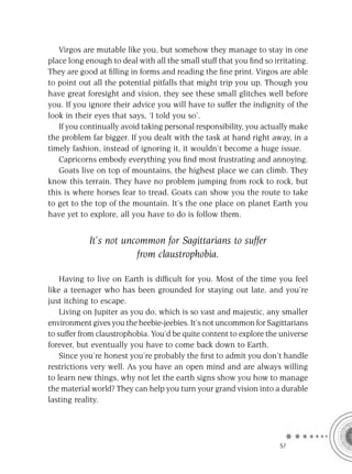 Virgos are mutable like you, but somehow they manage to stay in one
place long enough to deal with all the small stuff that you ﬁnd so irritating.
They are good at ﬁlling in forms and reading the ﬁne print. Virgos are able
to point out all the potential pitfalls that might trip you up. Though you
have great foresight and vision, they see these small glitches well before
you. If you ignore their advice you will have to suffer the indignity of the
look in their eyes that says, ‘I told you so’.
   If you continually avoid taking personal responsibility, you actually make
the problem far bigger. If you dealt with the task at hand right away, in a
timely fashion, instead of ignoring it, it wouldn’t become a huge issue.
   Capricorns embody everything you ﬁnd most frustrating and annoying.
   Goats live on top of mountains, the highest place we can climb. They
know this terrain. They have no problem jumping from rock to rock, but
this is where horses fear to tread. Goats can show you the route to take
to get to the top of the mountain. It’s the one place on planet Earth you
have yet to explore, all you have to do is follow them.


            It’s not uncommon for Sagittarians to suffer
                        from claustrophobia.

    Having to live on Earth is difﬁcult for you. Most of the time you feel
like a teenager who has been grounded for staying out late, and you’re
just itching to escape.
    Living on Jupiter as you do, which is so vast and majestic, any smaller
environment gives you the heebie-jeebies. It’s not uncommon for Sagittarians
to suffer from claustrophobia. You’d be quite content to explore the universe
forever, but eventually you have to come back down to Earth.
    Since you’re honest you’re probably the ﬁrst to admit you don’t handle
restrictions very well. As you have an open mind and are always willing
to learn new things, why not let the earth signs show you how to manage
the material world? They can help you turn your grand vision into a durable
lasting reality.




                                                                     SA
 