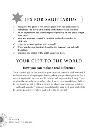 T I P S F OR S A G I T TA R I U S
          Recognise the grass is not always greener in the next paddock.
          Remember the moral of the story of the tortoise and the hare.
          As an experiment, see what happens if you stay in one place longer
          than usual.
          Now and then set yourself a deadline and make an effort to
          stick to it.
          Learn to be more patient with yourself.
          When you become frustrated, realise it’s because you lack self-
          discipline.
          Consider the advice of the earth signs you meet.



         YOUR GI F T TO TH E WOR L D
                How you can make a real difference
      Your special gift to the world is your positive attitude and wonderful
      enthusiasm which inspires people everywhere you go. If everyone on Earth
      were a Sagittarian, no one would ever be sad, depressed or lonely. There
      wouldn’t be any religious conﬂict either, for everyone would simply believe
      in the wondrous spirit of life which is far above any organised religion.
         Although you don’t manage material reality very well, your real gift is
      to inspire people everywhere and to live life to the full.




202

SECRETS OF THE ZODIAC
 