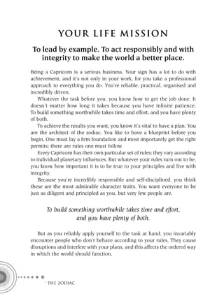 YOU R L IFE MIS S ION
To lead by example. To act responsibly and with
   integrity to make the world a better place.
Being a Capricorn is a serious business. Your sign has a lot to do with
achievement, and it’s not only in your work, for you take a professional
approach to everything you do. You’re reliable, practical, organised and
incredibly driven.
    Whatever the task before you, you know how to get the job done. It
doesn’t matter how long it takes because you have inﬁnite patience.
To build something worthwhile takes time and effort, and you have plenty
of both.
    To achieve the results you want, you know it’s vital to have a plan. You
are the architect of the zodiac. You like to have a blueprint before you
begin. One must lay a ﬁrm foundation and most importantly get the right
permits; there are rules one must follow.
    Every Capricorn has their own particular set of rules; they vary according
to individual planetary inﬂuences. But whatever your rules turn out to be,
you know how important it is to be true to your principles and live with
integrity.
    Because you’re incredibly responsible and self-disciplined, you think
these are the most admirable character traits. You want everyone to be
just as diligent and principled as you, but very few people are.


       To build something worthwhile takes time and effort,
                   and you have plenty of both.

   But as you reliably apply yourself to the task at hand, you invariably
encounter people who don’t behave according to your rules. They cause
disruptions and interfere with your plans, and this affects the ordered way
in which the world should function.




      F THE ZODIAC
 