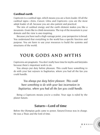 Cardinal earth
Capricorn is a cardinal sign, which means you are a born leader. Of all the
cardinal signs—Aries, Cancer, Libra and Capricorn—you are the most
adept leader of all, because you are also patient and practical.
   The mix of cardinal energy and the earth element makes you like a
mountain. Goats like to climb mountains. The top of the mountain is your
domain and the view is awe-inspiring.
   Because you have such a high vantage point, your perspective is broad.
You understand that everything in the world has a speciﬁc function and
purpose. You are keen to use your resources to build the systems and
structures of the world.



      YOU R GOD S AND MY T H S
Capricorns are pragmatic. You don’t really have time for myths and fairytales
because there’s important work to do.
   You always put duty before pleasure. This could have something to
do with your last sojourn in Sagittarius, where you had all the fun you
could handle.

        You always put duty before pleasure. This could
      have something to do with your last incarnation in
    Sagittarius, where you had all the fun you could handle.

   Being a Capricorn means you’re a realist. Your sign is ruled by the
planet Saturn.


                     Saturn—Lord of time
Before the Olympian gods came to power, Saturn/Cronus was in charge.
He was a Titan and the lord of time.




                                                                     C
 