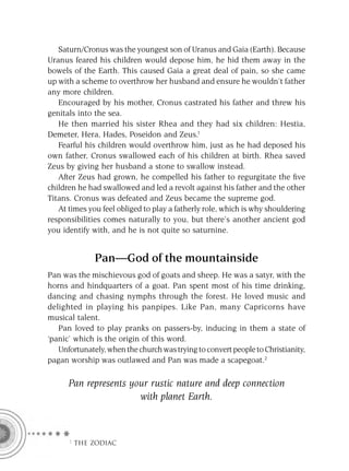 Saturn/Cronus was the youngest son of Uranus and Gaia (Earth). Because
Uranus feared his children would depose him, he hid them away in the
bowels of the Earth. This caused Gaia a great deal of pain, so she came
up with a scheme to overthrow her husband and ensure he wouldn’t father
any more children.
   Encouraged by his mother, Cronus castrated his father and threw his
genitals into the sea.
   He then married his sister Rhea and they had six children: Hestia,
Demeter, Hera, Hades, Poseidon and Zeus.1
   Fearful his children would overthrow him, just as he had deposed his
own father, Cronus swallowed each of his children at birth. Rhea saved
Zeus by giving her husband a stone to swallow instead.
   After Zeus had grown, he compelled his father to regurgitate the ﬁve
children he had swallowed and led a revolt against his father and the other
Titans. Cronus was defeated and Zeus became the supreme god.
   At times you feel obliged to play a fatherly role, which is why shouldering
responsibilities comes naturally to you, but there’s another ancient god
you identify with, and he is not quite so saturnine.


              Pan—God of the mountainside
Pan was the mischievous god of goats and sheep. He was a satyr, with the
horns and hindquarters of a goat. Pan spent most of his time drinking,
dancing and chasing nymphs through the forest. He loved music and
delighted in playing his panpipes. Like Pan, many Capricorns have
musical talent.
   Pan loved to play pranks on passers-by, inducing in them a state of
‘panic’ which is the origin of this word.
   Unfortunately, when the church was trying to convert people to Christianity,
pagan worship was outlawed and Pan was made a scapegoat.2

      Pan represents your rustic nature and deep connection
                       with planet Earth.



      F THE ZODIAC
 