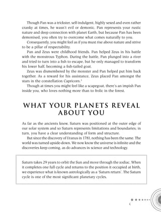 Though Pan was a trickster, self-indulgent, highly sexed and even rather
cranky at times, he wasn’t evil or demonic. Pan represents your rustic
nature and deep connection with planet Earth, but because Pan has been
demonised, you often try to overcome what comes naturally to you.
   Consequently, you might feel as if you must rise above nature and strive
to be a pillar of respectability.
   Pan and Zeus were childhood friends. Pan helped Zeus in his battle
with the monstrous Typhon. During the battle, Pan plunged into a river
and tried to turn into a ﬁsh to escape, but he only managed to transform
his lower half, becoming a ﬁsh-tailed goat.
   Zeus was dismembered by the monster and Pan helped put him back
together. As a reward for his assistance, Zeus placed Pan amongst the
stars in the constellation Capricorn.3
   Though at times you might feel like a scapegoat, there’s an impish Pan
inside you, who loves nothing more than to frolic in the forest.



W H AT YO U R P L A N E T S R E V E A L
         A BO U T YO U
As far as the ancients knew, Saturn was positioned at the outer edge of
our solar system and so Saturn represents limitations and boundaries; in
turn, you have a clear understanding of form and structure.
   But since the discovery of Uranus in 1781, nothing has been the same. The
world was turned upside-down. We now know the universe is inﬁnite and the
discoveries keep coming, as do advances in science and technology.


Saturn takes 29 years to orbit the Sun and move through the zodiac. When
it completes one full cycle and returns to the position it occupied at birth,
we experience what is known astrologically as a ‘Saturn return’. The Saturn
cycle is one of the most signiﬁcant planetary cycles.




                                                                     C
 