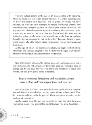 The ﬁrst Saturn return at the age of 29 is associated with maturity,
when we must face our adult responsibilities. It is often accompanied
by major life events and decisions. We set goals, we marry, we have
children, we start our own business, or maybe we change careers, and
sometimes fate conspires against us, altering the course of our life. We
may run into obstacles preventing us from doing what we want to do.
In one way or another we must face our limitations. We also start to
realise it’s going to take more time to reach our goals than we perhaps
thought. Are we prepared to put in the effort? Because Saturn is your
ruling planet, when the Saturn return rolls around you are more prepared
than most.
    At the age of 58, at the next Saturn return, we begin to think about
retirement and the next chapter of life. It’s between the ages of 29 and 58
when our most important achievements are reached.



   New information changes the status quo, and that means new rules
come into play. It’s not always easy for you to keep up. The rapid pace of
change can be an issue for you. You prefer the reliability of order and
routine, for this gives you a sense of security.


      Saturn represents limitations and boundaries, so you
       have a clear understanding of form and structure.

   As a Capricorn you’re in tune with the Saturn cycle. What is the plan
forward? Have I achieved what I set out to do? Where to from here? What
do I want to achieve in the long-term? These questions are often at the
forefront of your mind.
   As the saying goes, life was not meant to be easy, but with Saturn as
your ruling planet, you accept this, and this gives you a big head start.




     F THE ZODIAC
 