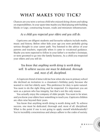 W HAT M AK ES YO U T IC K ?
Chances are you were a serious child who enjoyed doing chores and taking
on responsibilities. In your spare time maybe you liked playing with building
blocks or Lego, constructing houses, roads and miniature infrastructure.

       As a child you respected your elders and you still do.

   Capricorns are diligent students and favourite subjects include maths,
music and history. Before other kids your age you were probably giving
serious thought to your career path. You listened to the advice of your
parents and teachers, especially when it came to vocational guidance.
Maybe you were expected to follow in your father’s or mother’s footsteps,
or were groomed to go into the family business. As a child you respected
your elders and you still do.

      You know that anything worth doing is worth doing
     well. To achieve success one must be dedicated, thorough
                    and, most of all, disciplined.

   A Capricorn friend of mine told me how when she was in primary school
she declined an invitation to a classmate’s birthday party because she
wanted to visit her elderly aunt. This preference for duty is quite natural.
You want to do the right thing and be respected. It’s important you are
seen as a person who has integrity, but that’s not the only reason.
   You actually enjoy the company of older people. You want to be wiser,
and you know your elders have something to teach you. Capricorn children
are often wise beyond their years.
   You know that anything worth doing is worth doing well. To achieve
success, one must be dedicated, thorough and, most of all, disciplined.
What is the point if one is not going to apply oneself wholeheartedly?
You’re incredibly conscientious and always adhere to the codes of society.




                                                                     C
 