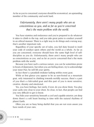 As far as you’re concerned, everyone should be economical, an upstanding
member of the community and work hard.

        Unfortunately, there aren’t many people who are as
       conscientious as you, and as far as you’re concerned
             that’s the main problem with the world.

    You have stamina and endurance and you’re prepared to do whatever
it takes to climb to the top, and you take great pains to conduct yourself
in an ethical manner. There is a right way to do things and a wrong way;
that’s another important rule.
    Regardless of your speciﬁc set of rules, you feel duty bound to instil
your code of conduct upon others and the world as a whole. As far as
you are concerned, everyone should have the same high level of self-
discipline as you do. Unfortunately, there aren’t many people who are
as conscientious as you, and as far as you’re concerned that’s the main
problem with the world.
    Because you have such a serious nature, you can be sometimes prone
to bouts of depression, but when you are feeling down, try to acknowledge
your inner Pan; he will lift your spirits.
    In fact there’s a prankish trickster lurking within every goat.
    While at ﬁrst glance you appear to be as sure-footed as a mountain
goat, only interested in climbing towards worldly success, there’s a part
of you that’s a ﬁsh-tailed goat and this part of you is more sensitive,
creative, dreamy and emotional.
    Yes, you have feelings, but rarely, if ever, do you show them. You play
your cards very close to your chest. So close, in fact, that people can ﬁnd
you very difﬁcult to get to know.
    You hide your sensitivity beneath a cool and capable exterior, yet deep
down there’s a soft heart beating in time with the natural rhythms of
planet Earth.
    Often you are so busy being dutiful that you are not even aware you
have needs of your own.




     F THE ZODIAC
 