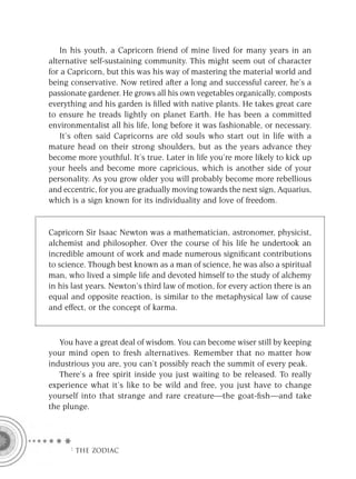 In his youth, a Capricorn friend of mine lived for many years in an
alternative self-sustaining community. This might seem out of character
for a Capricorn, but this was his way of mastering the material world and
being conservative. Now retired after a long and successful career, he’s a
passionate gardener. He grows all his own vegetables organically, composts
everything and his garden is ﬁlled with native plants. He takes great care
to ensure he treads lightly on planet Earth. He has been a committed
environmentalist all his life, long before it was fashionable, or necessary.
   It’s often said Capricorns are old souls who start out in life with a
mature head on their strong shoulders, but as the years advance they
become more youthful. It’s true. Later in life you’re more likely to kick up
your heels and become more capricious, which is another side of your
personality. As you grow older you will probably become more rebellious
and eccentric, for you are gradually moving towards the next sign, Aquarius,
which is a sign known for its individuality and love of freedom.


Capricorn Sir Isaac Newton was a mathematician, astronomer, physicist,
alchemist and philosopher. Over the course of his life he undertook an
incredible amount of work and made numerous signiﬁcant contributions
to science. Though best known as a man of science, he was also a spiritual
man, who lived a simple life and devoted himself to the study of alchemy
in his last years. Newton’s third law of motion, for every action there is an
equal and opposite reaction, is similar to the metaphysical law of cause
and effect, or the concept of karma.



   You have a great deal of wisdom. You can become wiser still by keeping
your mind open to fresh alternatives. Remember that no matter how
industrious you are, you can’t possibly reach the summit of every peak.
   There’s a free spirit inside you just waiting to be released. To really
experience what it’s like to be wild and free, you just have to change
yourself into that strange and rare creature—the goat-ﬁsh—and take
the plunge.




      F THE ZODIAC
 