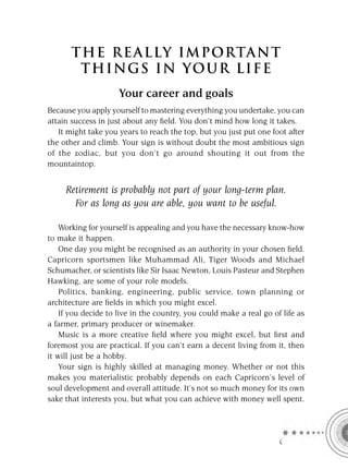 T HE REA L LY IMPORTAN T
        THI NGS IN YO U R L IFE
                     Your career and goals
Because you apply yourself to mastering everything you undertake, you can
attain success in just about any ﬁeld. You don’t mind how long it takes.
   It might take you years to reach the top, but you just put one foot after
the other and climb. Your sign is without doubt the most ambitious sign
of the zodiac, but you don’t go around shouting it out from the
mountaintop.


     Retirement is probably not part of your long-term plan.
       For as long as you are able, you want to be useful.

    Working for yourself is appealing and you have the necessary know-how
to make it happen.
    One day you might be recognised as an authority in your chosen ﬁeld.
Capricorn sportsmen like Muhammad Ali, Tiger Woods and Michael
Schumacher, or scientists like Sir Isaac Newton, Louis Pasteur and Stephen
Hawking, are some of your role models.
    Politics, banking, engineering, public service, town planning or
architecture are ﬁelds in which you might excel.
    If you decide to live in the country, you could make a real go of life as
a farmer, primary producer or winemaker.
    Music is a more creative ﬁeld where you might excel, but ﬁrst and
foremost you are practical. If you can’t earn a decent living from it, then
it will just be a hobby.
    Your sign is highly skilled at managing money. Whether or not this
makes you materialistic probably depends on each Capricorn’s level of
soul development and overall attitude. It’s not so much money for its own
sake that interests you, but what you can achieve with money well spent.




                                                                     C
 