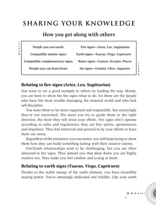 S HA RI NG YOU R K NO W L E D G E
              How you get along with others

       People you can teach:          Fire signs—Aries, Leo, Sagittarius

     Compatible similar signs:     Earth signs—Taurus, Virgo, Capricorn

 Compatible complementary signs:    Water signs—Cancer, Scorpio, Pisces

     People you can learn from:      Air signs—Gemini, Libra, Aquarius




Relating to ﬁre signs (Aries, Leo, Sagittarius)
You want to set a good example to others by leading the way. Mostly,
you are keen to show the ﬁre signs what to do, for these are the people
who have the most trouble managing the material world and who lack
self-discipline.
   You want them to be more organised and responsible, but annoyingly
they’re not interested. The more you try to guide them in the right
direction, the more they will resist your efforts. Fire signs don’t operate
according to rules and regulations; they are free spirits, spontaneous
and impulsive. They feel restricted and penned in by your efforts to have
them see sense.
   Regardless of the resistance you encounter, you will keep trying to show
them how they can build something lasting with their creative talents.
   Fire/Earth relationships tend to be challenging, but you are often
attracted to ﬁre signs. They remind you that deep down you are highly
creative too. They make you feel carefree and young at heart.

Relating to earth signs (Taurus, Virgo, Capricorn)
Thanks to the stable energy of the earth element, you have incredible
staying power. You’re amazingly dedicated and reliable. Like your earth




                                                                     C
 