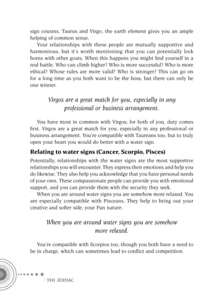 sign cousins, Taurus and Virgo, the earth element gives you an ample
helping of common sense.
   Your relationships with these people are mutually supportive and
harmonious, but it’s worth mentioning that you can potentially lock
horns with other goats. When this happens you might ﬁnd yourself in a
real battle. Who can climb higher? Who is more successful? Who is more
ethical? Whose rules are more valid? Who is stronger? This can go on
for a long time as you both want to be the boss, but there can only be
one winner.

        Virgos are a great match for you, especially in any
              professional or business arrangement.

   You have most in common with Virgos; for both of you, duty comes
ﬁrst. Virgos are a great match for you, especially in any professional or
business arrangement. You’re compatible with Taureans too, but to truly
open your heart you would do better with a water sign.
Relating to water signs (Cancer, Scorpio, Pisces)
Potentially, relationships with the water signs are the most supportive
relationships you will encounter. They express their emotions and help you
do likewise. They also help you acknowledge that you have personal needs
of your own. These compassionate people can provide you with emotional
support, and you can provide them with the security they seek.
    When you are around water signs you are somehow more relaxed. You
are especially compatible with Pisceans. They help to bring out your
creative and softer side, your Pan nature.

       When you are around water signs you are somehow
                        more relaxed.

   You’re compatible with Scorpios too, though you both have a need to
be in charge, which can sometimes lead to conﬂict and competition.




     F THE ZODIAC
 