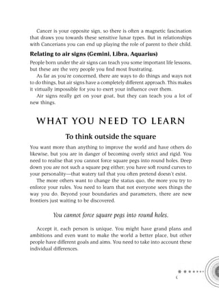 Cancer is your opposite sign, so there is often a magnetic fascination
that draws you towards these sensitive lunar types. But in relationships
with Cancerians you can end up playing the role of parent to their child.
Relating to air signs (Gemini, Libra, Aquarius)
People born under the air signs can teach you some important life lessons,
but these are the very people you ﬁnd most frustrating.
    As far as you’re concerned, there are ways to do things and ways not
to do things, but air signs have a completely different approach. This makes
it virtually impossible for you to exert your inﬂuence over them.
    Air signs really get on your goat, but they can teach you a lot of
new things.


   W HAT YOU N EED TO L E AR N
                To think outside the square
You want more than anything to improve the world and have others do
likewise, but you are in danger of becoming overly strict and rigid. You
need to realise that you cannot force square pegs into round holes. Deep
down you are not such a square peg either; you have soft round curves to
your personality—that watery tail that you often pretend doesn’t exist.
    The more others want to change the status quo, the more you try to
enforce your rules. You need to learn that not everyone sees things the
way you do. Beyond your boundaries and parameters, there are new
frontiers just waiting to be discovered.

          You cannot force square pegs into round holes.

   Accept it, each person is unique. You might have grand plans and
ambitions and even want to make the world a better place, but other
people have different goals and aims. You need to take into account these
individual differences.




                                                                    C
 