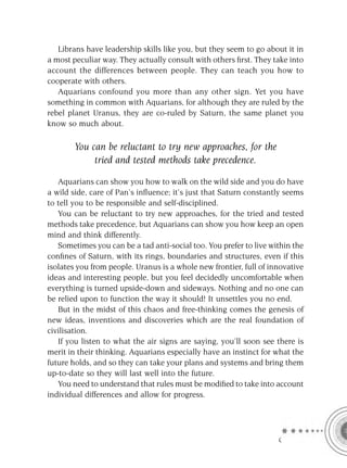 Librans have leadership skills like you, but they seem to go about it in
a most peculiar way. They actually consult with others ﬁrst. They take into
account the differences between people. They can teach you how to
cooperate with others.
   Aquarians confound you more than any other sign. Yet you have
something in common with Aquarians, for although they are ruled by the
rebel planet Uranus, they are co-ruled by Saturn, the same planet you
know so much about.

       You can be reluctant to try new approaches, for the
            tried and tested methods take precedence.

   Aquarians can show you how to walk on the wild side and you do have
a wild side, care of Pan’s inﬂuence; it’s just that Saturn constantly seems
to tell you to be responsible and self-disciplined.
   You can be reluctant to try new approaches, for the tried and tested
methods take precedence, but Aquarians can show you how keep an open
mind and think differently.
   Sometimes you can be a tad anti-social too. You prefer to live within the
conﬁnes of Saturn, with its rings, boundaries and structures, even if this
isolates you from people. Uranus is a whole new frontier, full of innovative
ideas and interesting people, but you feel decidedly uncomfortable when
everything is turned upside-down and sideways. Nothing and no one can
be relied upon to function the way it should! It unsettles you no end.
   But in the midst of this chaos and free-thinking comes the genesis of
new ideas, inventions and discoveries which are the real foundation of
civilisation.
   If you listen to what the air signs are saying, you’ll soon see there is
merit in their thinking. Aquarians especially have an instinct for what the
future holds, and so they can take your plans and systems and bring them
up-to-date so they will last well into the future.
   You need to understand that rules must be modiﬁed to take into account
individual differences and allow for progress.




                                                                    C
 