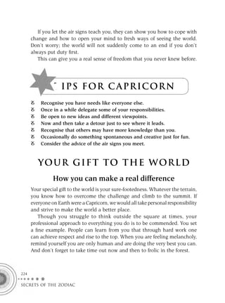 If you let the air signs teach you, they can show you how to cope with
      change and how to open your mind to fresh ways of seeing the world.
      Don’t worry; the world will not suddenly come to an end if you don’t
      always put duty ﬁrst.
         This can give you a real sense of freedom that you never knew before.




                T I P S F OR C A P R IC OR N
          Recognise you have needs like everyone else.
          Once in a while delegate some of your responsibilities.
          Be open to new ideas and different viewpoints.
          Now and then take a detour just to see where it leads.
          Recognise that others may have more knowledge than you.
          Occasionally do something spontaneous and creative just for fun.
          Consider the advice of the air signs you meet.



         YOUR GI F T TO TH E WOR L D
                How you can make a real difference
      Your special gift to the world is your sure-footedness. Whatever the terrain,
      you know how to overcome the challenge and climb to the summit. If
      everyone on Earth were a Capricorn, we would all take personal responsibility
      and strive to make the world a better place.
         Though you struggle to think outside the square at times, your
      professional approach to everything you do is to be commended. You set
      a ﬁne example. People can learn from you that through hard work one
      can achieve respect and rise to the top. When you are feeling melancholy,
      remind yourself you are only human and are doing the very best you can.
      And don’t forget to take time out now and then to frolic in the forest.



224

SECRETS OF THE ZODIAC
 