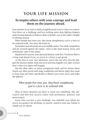 YOU R L IFE MIS S ION
   To inspire others with your courage and lead
            them on the journey ahead.
Your mission as an Aries is fairly straightforward; you’re a hero on a quest.
You thrive on a challenge and love nothing more than ﬁghting dragons
and rescuing damsels in distress. Male or female, you’re the zodiac’s knight
in shining armour.
    When people ﬁrst meet you, they know straightaway you’re a force to
be reckoned with. You meet life head on.
    Excitement and adventure are your middle names. You relish competition
and pit yourself against all comers. Aries is the most honest, brave and
enthusiastic sign of the zodiac.
    Impatient for success, your personal desires come ﬁrst. You know there’s
a long road ahead of you, so you’re in a hurry to get going.
    As the hero in your own adventure, you’re the one who wins the day,
gets the bravery medal, ﬁnds true love and lives happily ever after; at least
that’s what you expect will happen.
    But life often takes us down unexpected roads and for Arians these
streets are often paved with large roadblocks and detour signs that seem
to have been put there speciﬁcally to thwart your every move and make
life difﬁcult.

       When people ﬁrst meet you, they know straightaway
               you’re a force to be reckoned with.

   Most of these obstacles are there to teach you something, like self-
control and that real success comes with persistence, patience and
perseverance.
   Every time you face a new challenge, you redouble your efforts for
you’re not going to let anything, or anyone, stand in your way. Failure is
simply not an option.



      F THE ZODIAC
 