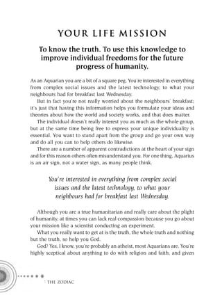 YOU R L IFE MIS S ION
   To know the truth. To use this knowledge to
    improve individual freedoms for the future
              progress of humanity.
As an Aquarian you are a bit of a square peg. You’re interested in everything
from complex social issues and the latest technology, to what your
neighbours had for breakfast last Wednesday.
    But in fact you’re not really worried about the neighbours’ breakfast;
it’s just that having this information helps you formulate your ideas and
theories about how the world and society works, and that does matter.
    The individual doesn’t really interest you as much as the whole group,
but at the same time being free to express your unique individuality is
essential. You want to stand apart from the group and go your own way
and do all you can to help others do likewise.
    There are a number of apparent contradictions at the heart of your sign
and for this reason others often misunderstand you. For one thing, Aquarius
is an air sign, not a water sign, as many people think.


        You’re interested in everything from complex social
          issues and the latest technology, to what your
           neighbours had for breakfast last Wednesday.

   Although you are a true humanitarian and really care about the plight
of humanity, at times you can lack real compassion because you go about
your mission like a scientist conducting an experiment.
   What you really want to get at is the truth, the whole truth and nothing
but the truth, so help you God.
   God? Yes, I know, you’re probably an atheist, most Aquarians are. You’re
highly sceptical about anything to do with religion and faith, and given




      F THE ZODIAC
 