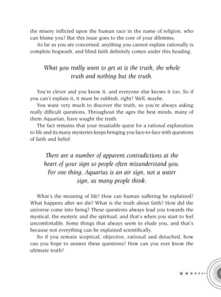 the misery inﬂicted upon the human race in the name of religion, who
can blame you? But this issue goes to the core of your dilemma.
   As far as you are concerned, anything you cannot explain rationally is
complete hogwash, and blind faith deﬁnitely comes under this heading.


      What you really want to get at is the truth, the whole
               truth and nothing but the truth.

    You’re clever and you know it, and everyone else knows it too. So if
you can’t explain it, it must be rubbish, right? Well, maybe.
    You want very much to discover the truth, so you’re always asking
really difﬁcult questions. Throughout the ages the best minds, many of
them Aquarian, have sought the truth.
    The fact remains that your insatiable quest for a rational explanation
to life and its many mysteries keeps bringing you face-to-face with questions
of faith and belief.


      There are a number of apparent contradictions at the
      heart of your sign so people often misunderstand you.
       For one thing, Aquarius is an air sign, not a water
                   sign, as many people think.

   What’s the meaning of life? How can human suffering be explained?
What happens after we die? What is the truth about faith? How did the
universe come into being? These questions always lead you towards the
mystical, the esoteric and the spiritual, and that’s when you start to feel
uncomfortable. Some things that always seem to elude you, and that’s
because not everything can be explained scientiﬁcally.
   So if you remain sceptical, objective, rational and detached, how
can you hope to answer these questions? How can you ever know the
ultimate truth?
 