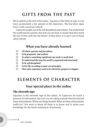 GIFTS FROM THE PAST
We’re almost at the end of the zodiac. Aquarius is the third air sign so you
have accumulated a fair amount of life experience. The last three signs
have a truly universal outlook.
   Capricorn taught you to be self-disciplined and realistic. You understand
the world and its systems, but now you are keen to ensure that they stand
the test of time well into the future—if they don’t, it is up to you to bring
about reform.


             What you have already learned
         All about systems and procedures
         To be pragmatic and realistic
         To achieve something significant one needs to work hard
         To understand the way the world is organised and structured
         To be self-disciplined
         To live life according to your core principles
         That rules sometimes need to be altered for progress to happen



    ELEMENTS OF CHARACTER
             Your special place in the zodiac
The eleventh sign
Aquarius is the eleventh sign of the zodiac. At Capricorn we reach a
pinnacle of achievement, but now you are asking yourself what lies beyond
these achievements. Where are things headed? What are these achievements
really for? You want to know all there is to know and to share your
knowledge for the future betterment of humanity.




      F THE ZODIAC
 