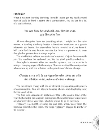 Fixed air
When I was ﬁrst learning astrology I couldn’t quite get my head around
how air could be ﬁxed. It seems like a contradiction. You too can be a bit
of a contradiction.


           You can blow hot and cold, but, like the wind,
                        you like to be free.

   All over the globe there are prevailing winds. It might be a hot nor-
wester, a howling southerly buster, a ferocious hurricane, or a gentle
afternoon sea breeze. But even when there is no wind at all, we know it
will come back in one form or another, for there is a pattern to it, even
though that pattern is not always regular.
   The wind is free to blow in a variety of ways and it’s just the same with
you. You can blow hot and cold, but, like the wind, you like to be free.
   Atmospheric currents drive our weather systems, but the weather is
always changing, especially these days. Chances are it will be an Aquarian
who comes up with the solution to the problem of climate change.


     Chances are it will be an Aquarian who comes up with
         the solution to the problem of climate change.

    The mix of ﬁxed energy with the air element gives you fantastic powers
of concentration. You are always thinking ahead, and developing new
theories and ideas.
    The Sun is in Aquarius in midwinter. This is the coldest time of the
year, the hottest in the southern hemisphere. These extremes of temperature
are characteristic of your sign, which is known to go to extremes.
    February is a month of snow, ice and rain, when water from the
heavens nourishes the Earth. The word ‘February’ means ‘to purify’ or
‘to cleanse’.
 