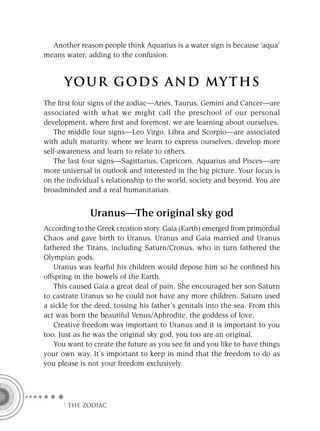 Another reason people think Aquarius is a water sign is because ‘aqua’
means water, adding to the confusion.


      YOU R GOD S AND MY T H S
The ﬁrst four signs of the zodiac—Aries, Taurus, Gemini and Cancer—are
associated with what we might call the preschool of our personal
development, where ﬁrst and foremost, we are learning about ourselves.
   The middle four signs—Leo Virgo, Libra and Scorpio—are associated
with adult maturity, where we learn to express ourselves, develop more
self-awareness and learn to relate to others.
   The last four signs—Sagittarius, Capricorn, Aquarius and Pisces—are
more universal in outlook and interested in the big picture. Your focus is
on the individual’s relationship to the world, society and beyond. You are
broadminded and a real humanitarian.


              Uranus—The original sky god
According to the Greek creation story, Gaia (Earth) emerged from primordial
Chaos and gave birth to Uranus. Uranus and Gaia married and Uranus
fathered the Titans, including Saturn/Cronus, who in turn fathered the
Olympian gods.
    Uranus was fearful his children would depose him so he conﬁned his
offspring in the bowels of the Earth.
    This caused Gaia a great deal of pain. She encouraged her son Saturn
to castrate Uranus so he could not have any more children. Saturn used
a sickle for the deed, tossing his father’s genitals into the sea. From this
act was born the beautiful Venus/Aphrodite, the goddess of love.
    Creative freedom was important to Uranus and it is important to you
too. Just as he was the original sky god, you too are an original.
    You want to create the future as you see ﬁt and you like to have things
your own way. It’s important to keep in mind that the freedom to do as
you please is not your freedom exclusively.




     F THE ZODIAC
 
