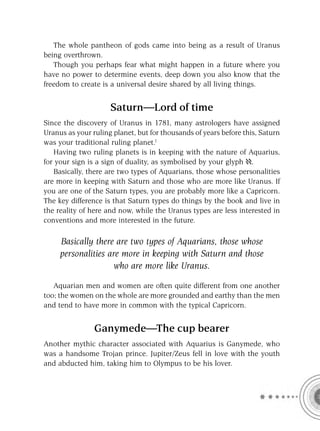 The whole pantheon of gods came into being as a result of Uranus
being overthrown.
   Though you perhaps fear what might happen in a future where you
have no power to determine events, deep down you also know that the
freedom to create is a universal desire shared by all living things.


                     Saturn—Lord of time
Since the discovery of Uranus in 1781, many astrologers have assigned
Uranus as your ruling planet, but for thousands of years before this, Saturn
was your traditional ruling planet.1
   Having two ruling planets is in keeping with the nature of Aquarius,
for your sign is a sign of duality, as symbolised by your glyph .
   Basically, there are two types of Aquarians, those whose personalities
are more in keeping with Saturn and those who are more like Uranus. If
you are one of the Saturn types, you are probably more like a Capricorn.
The key difference is that Saturn types do things by the book and live in
the reality of here and now, while the Uranus types are less interested in
conventions and more interested in the future.

     Basically there are two types of Aquarians, those whose
     personalities are more in keeping with Saturn and those
                     who are more like Uranus.

   Aquarian men and women are often quite different from one another
too; the women on the whole are more grounded and earthy than the men
and tend to have more in common with the typical Capricorn.


                Ganymede—The cup bearer
Another mythic character associated with Aquarius is Ganymede, who
was a handsome Trojan prince. Jupiter/Zeus fell in love with the youth
and abducted him, taking him to Olympus to be his lover.
 