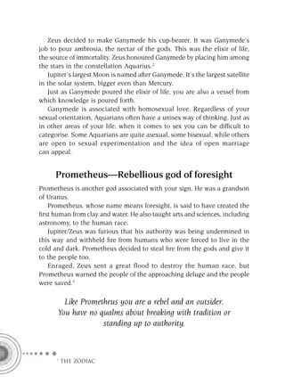 Zeus decided to make Ganymede his cup-bearer. It was Ganymede’s
job to pour ambrosia, the nectar of the gods. This was the elixir of life,
the source of immortality. Zeus honoured Ganymede by placing him among
the stars in the constellation Aquarius.2
   Jupiter’s largest Moon is named after Ganymede. It’s the largest satellite
in the solar system, bigger even than Mercury.
   Just as Ganymede poured the elixir of life, you are also a vessel from
which knowledge is poured forth.
   Ganymede is associated with homosexual love. Regardless of your
sexual orientation, Aquarians often have a unisex way of thinking. Just as
in other areas of your life, when it comes to sex you can be difﬁcult to
categorise. Some Aquarians are quite asexual, some bisexual, while others
are open to sexual experimentation and the idea of open marriage
can appeal.


      Prometheus—Rebellious god of foresight
Prometheus is another god associated with your sign. He was a grandson
of Uranus.
   Prometheus, whose name means foresight, is said to have created the
ﬁrst human from clay and water. He also taught arts and sciences, including
astronomy, to the human race.
   Jupiter/Zeus was furious that his authority was being undermined in
this way and withheld ﬁre from humans who were forced to live in the
cold and dark. Prometheus decided to steal ﬁre from the gods and give it
to the people too.
   Enraged, Zeus sent a great flood to destroy the human race, but
Prometheus warned the people of the approaching deluge and the people
were saved.3

        Like Prometheus you are a rebel and an outsider.
      You have no qualms about breaking with tradition or
                   standing up to authority.



      F THE ZODIAC
 