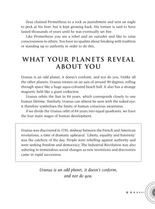 Zeus chained Prometheus to a rock as punishment and sent an eagle
to peck at his liver, but it kept growing back. His torture is said to have
lasted thousands of years until he was eventually set free.
   Like Prometheus you are a rebel and an outsider and like to raise
consciousness in others. You have no qualms about breaking with tradition
or standing up to authority in order to do this.


W H AT YO U R P L A N E T S R E V E A L
         A BO U T YO U
Uranus is an odd planet, it doesn’t conform, and nor do you. Unlike all
the other planets, Uranus rotates on an axis of around 90 degrees, rolling
through space like a huge aqua-coloured beach ball. It also has a strange
magnetic ﬁeld like a giant corkscrew.
    Uranus orbits the Sun in 84 years, which corresponds closely to one
human lifetime. Similarly, Uranus can almost be seen with the naked eye;
it therefore symbolises the limits of human conscious awareness.
    If we divide the Uranus orbit of 84 years into equal quadrants, we have
the four main stages of human development.


Uranus was discovered in 1781, midway between the French and American
revolutions, a time of dramatic upheaval. ‘Liberty, equality and fraternity’
was the catchcry of the day. People were rebelling against authority and
were seeking freedom and democracy. The Industrial Revolution was also
ushering in tremendous social changes as new inventions and discoveries
came in rapid succession.



            Uranus is an odd planet, it doesn’t conform,
                         and nor do you.
 