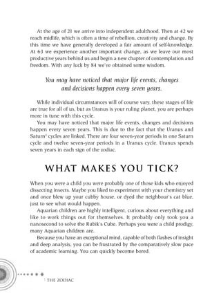 At the age of 21 we arrive into independent adulthood. Then at 42 we
reach midlife, which is often a time of rebellion, creativity and change. By
this time we have generally developed a fair amount of self-knowledge.
At 63 we experience another important change, as we leave our most
productive years behind us and begin a new chapter of contemplation and
freedom. With any luck by 84 we’ve obtained some wisdom.

      You may have noticed that major life events, changes
           and decisions happen every seven years.

   While individual circumstances will of course vary, these stages of life
are true for all of us, but as Uranus is your ruling planet, you are perhaps
more in tune with this cycle.
   You may have noticed that major life events, changes and decisions
happen every seven years. This is due to the fact that the Uranus and
Saturn4 cycles are linked. There are four seven-year periods in one Saturn
cycle and twelve seven-year periods in a Uranus cycle. Uranus spends
seven years in each sign of the zodiac.


      W HAT M AK ES YO U T IC K ?
When you were a child you were probably one of those kids who enjoyed
dissecting insects. Maybe you liked to experiment with your chemistry set
and once blew up your cubby house, or dyed the neighbour’s cat blue,
just to see what would happen.
   Aquarian children are highly intelligent, curious about everything and
like to work things out for themselves. It probably only took you a
nanosecond to solve the Rubik’s Cube. Perhaps you were a child prodigy,
many Aquarian children are.
   Because you have an exceptional mind, capable of both ﬂashes of insight
and deep analysis, you can be frustrated by the comparatively slow pace
of academic learning. You can quickly become bored.




     F THE ZODIAC
 