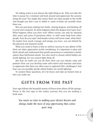 Yet taking action is not always the right thing to do. Why not take the
time to pause for a moment and look around and appreciate the scenery
along the way? You might also notice there are other people in the world
and though you don’t care to admit it, some of them are actually wiser
than you.
   But you just keep rushing into battle, slaying dragons and dashing off
to your next conquest. So what happens when the dragon won’t give way?
What happens when you don’t win? When victory can only be attained
after years and years of persistent effort, or with some help from other
people, how do you cope? And maybe victory will never come, what then?
No matter how much courage and energy you have, you are limited by
the physical and material world.
   What you need to learn is that to achieve success in any sphere of life
there are other approaches worth considering. It’s important to plan and
think ahead and understand that gentle persuasion is sometimes a better
option than full-frontal attack. You also need to choose which battles are
worth ﬁghting, for you cannot ﬁght them all.
   But how on earth can you do that? How can you remain calm and
patient? How can you develop some self-control and restraint and learn
to appreciate that there are other ways to approach life’s challenges? And
how can you possibly decide which battles are worth ﬁghting?
   To answer these questions, let’s be brave and take an honest look at
who you really are.


         GIFTS FROM THE PAST
Your sign follows the beautiful waters of Pisces from where all life springs.
Pisces is the last sign in the zodiac journey, but you are making a
fresh start.

      You waste no time in making your desires known and
      always make the most of any opportunity that comes
                           your way.
 