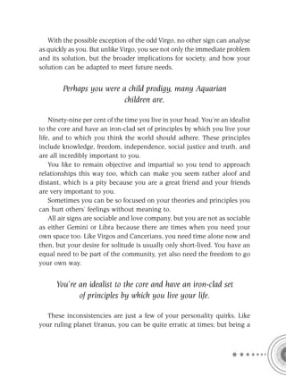 With the possible exception of the odd Virgo, no other sign can analyse
as quickly as you. But unlike Virgo, you see not only the immediate problem
and its solution, but the broader implications for society, and how your
solution can be adapted to meet future needs.


        Perhaps you were a child prodigy, many Aquarian
                          children are.

    Ninety-nine per cent of the time you live in your head. You’re an idealist
to the core and have an iron-clad set of principles by which you live your
life, and to which you think the world should adhere. These principles
include knowledge, freedom, independence, social justice and truth, and
are all incredibly important to you.
    You like to remain objective and impartial so you tend to approach
relationships this way too, which can make you seem rather aloof and
distant, which is a pity because you are a great friend and your friends
are very important to you.
    Sometimes you can be so focused on your theories and principles you
can hurt others’ feelings without meaning to.
    All air signs are sociable and love company, but you are not as sociable
as either Gemini or Libra because there are times when you need your
own space too. Like Virgos and Cancerians, you need time alone now and
then, but your desire for solitude is usually only short-lived. You have an
equal need to be part of the community, yet also need the freedom to go
your own way.


      You’re an idealist to the core and have an iron-clad set
             of principles by which you live your life.

  These inconsistencies are just a few of your personality quirks. Like
your ruling planet Uranus, you can be quite erratic at times; but being a
 