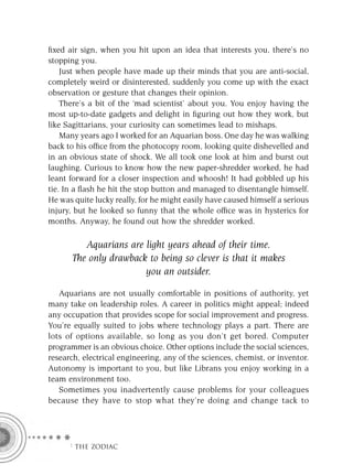 ﬁxed air sign, when you hit upon an idea that interests you, there’s no
stopping you.
    Just when people have made up their minds that you are anti-social,
completely weird or disinterested, suddenly you come up with the exact
observation or gesture that changes their opinion.
    There’s a bit of the ‘mad scientist’ about you. You enjoy having the
most up-to-date gadgets and delight in ﬁguring out how they work, but
like Sagittarians, your curiosity can sometimes lead to mishaps.
    Many years ago I worked for an Aquarian boss. One day he was walking
back to his ofﬁce from the photocopy room, looking quite dishevelled and
in an obvious state of shock. We all took one look at him and burst out
laughing. Curious to know how the new paper-shredder worked, he had
leant forward for a closer inspection and whoosh! It had gobbled up his
tie. In a ﬂash he hit the stop button and managed to disentangle himself.
He was quite lucky really, for he might easily have caused himself a serious
injury, but he looked so funny that the whole ofﬁce was in hysterics for
months. Anyway, he found out how the shredder worked.

         Aquarians are light years ahead of their time.
      The only drawback to being so clever is that it makes
                       you an outsider.

   Aquarians are not usually comfortable in positions of authority, yet
many take on leadership roles. A career in politics might appeal; indeed
any occupation that provides scope for social improvement and progress.
You’re equally suited to jobs where technology plays a part. There are
lots of options available, so long as you don’t get bored. Computer
programmer is an obvious choice. Other options include the social sciences,
research, electrical engineering, any of the sciences, chemist, or inventor.
Autonomy is important to you, but like Librans you enjoy working in a
team environment too.
   Sometimes you inadvertently cause problems for your colleagues
because they have to stop what they’re doing and change tack to




     F THE ZODIAC
 